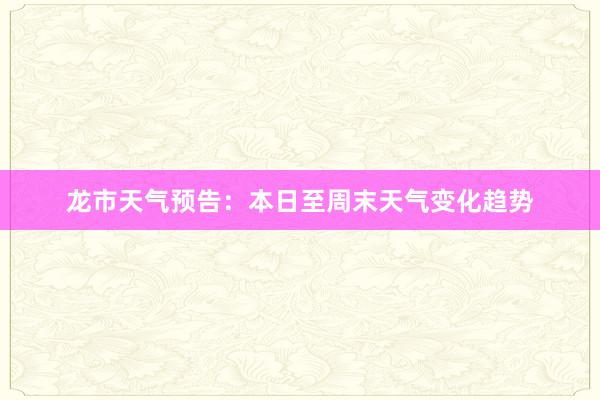 龙市天气预告：本日至周末天气变化趋势